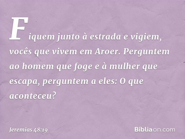 Fiquem junto à estrada e vigiem,
vocês que vivem em Aroer.
Perguntem ao homem que
foge e à mulher que escapa,
perguntem a eles: O que aconteceu? -- Jeremias 48: