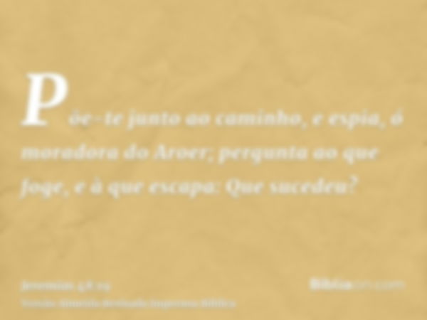 Põe-te junto ao caminho, e espia, ó moradora do Aroer; pergunta ao que foge, e à que escapa: Que sucedeu?