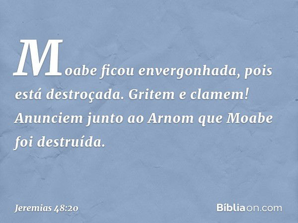 Moabe ficou envergonhada,
pois está destroçada.
Gritem e clamem!
Anunciem junto ao Arnom
que Moabe foi destruída. -- Jeremias 48:20