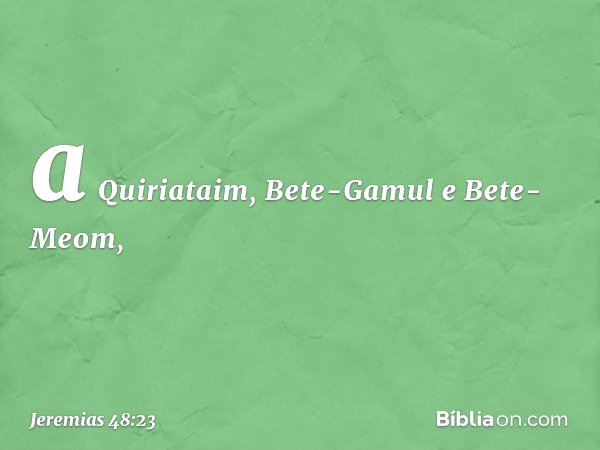 a Quiriataim, Bete-Gamul
e Bete-Meom, -- Jeremias 48:23