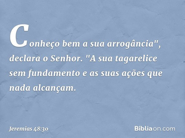 Conheço bem a sua arrogância",
declara o Senhor.
"A sua tagarelice sem fundamento
e as suas ações que nada alcançam. -- Jeremias 48:30