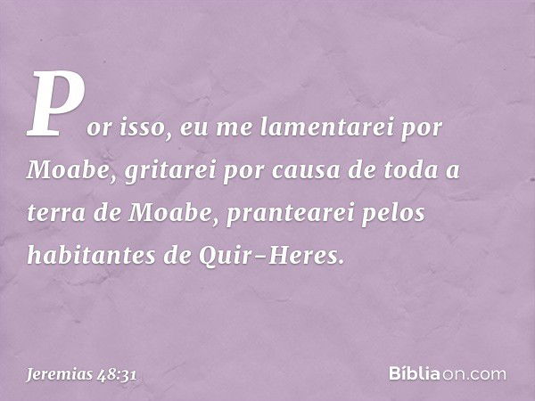 Por isso, eu me lamentarei por Moabe,
gritarei por causa
de toda a terra de Moabe,
prantearei pelos habitantes
de Quir-Heres. -- Jeremias 48:31