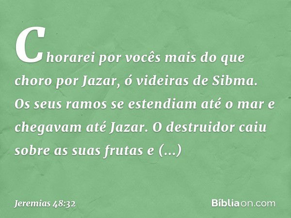 Chorarei por vocês
mais do que choro por Jazar,
ó videiras de Sibma.
Os seus ramos se estendiam até o mar
e chegavam até Jazar.
O destruidor caiu sobre as suas 