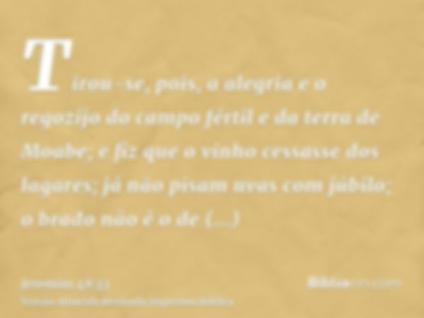 Tirou-se, pois, a alegria e o regozijo do campo fértil e da terra de Moabe; e fiz que o vinho cessasse dos lagares; já não pisam uvas com júbilo; o brado não é 