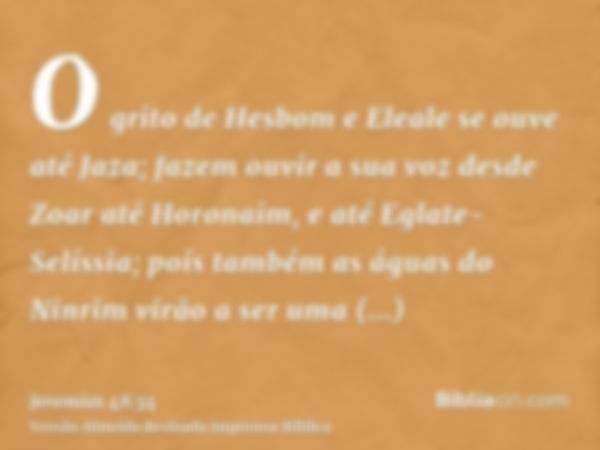 O grito de Hesbom e Eleale se ouve até Jaza; fazem ouvir a sua voz desde Zoar até Horonaim, e até Eglate-Selíssia; pois também as águas do Ninrim virão a ser um