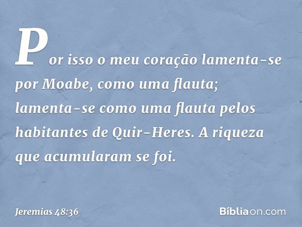 "Por isso o meu coração
lamenta-se por Moabe,
como uma flauta;
lamenta-se como uma flauta
pelos habitantes de Quir-Heres.
A riqueza que acumularam se foi. -- Je