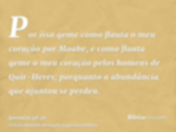 Por isso geme como flauta o meu coração por Moabe, e como flauta geme o meu coração pelos homens de Quir-Heres; porquanto a abundância que ajuntou se perdeu.