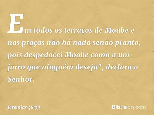 Em todos os terraços de Moabe
e nas praças
não há nada senão pranto,
pois despedacei Moabe
como a um jarro
que ninguém deseja",
declara o Senhor. -- Jeremias 48