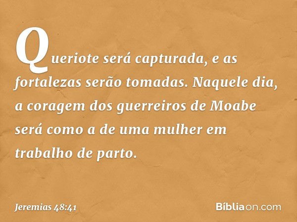 Queriote será capturada,
e as fortalezas serão tomadas.
Naquele dia,
a coragem dos guerreiros de Moabe
será como a de uma mulher
em trabalho de parto. -- Jeremi