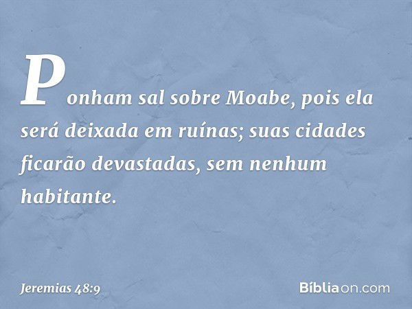 Ponham sal sobre Moabe,
pois ela será deixada em ruínas;
suas cidades ficarão devastadas,
sem nenhum habitante. -- Jeremias 48:9