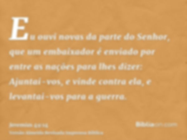 Eu ouvi novas da parte do Senhor, que um embaixador é enviado por entre as nações para lhes dizer: Ajuntai-vos, e vinde contra ela, e levantai-vos para a guerra