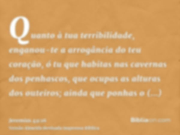 Quanto à tua terribilidade, enganou-te a arrogância do teu coração, ó tu que habitas nas cavernas dos penhascos, que ocupas as alturas dos outeiros; ainda que p