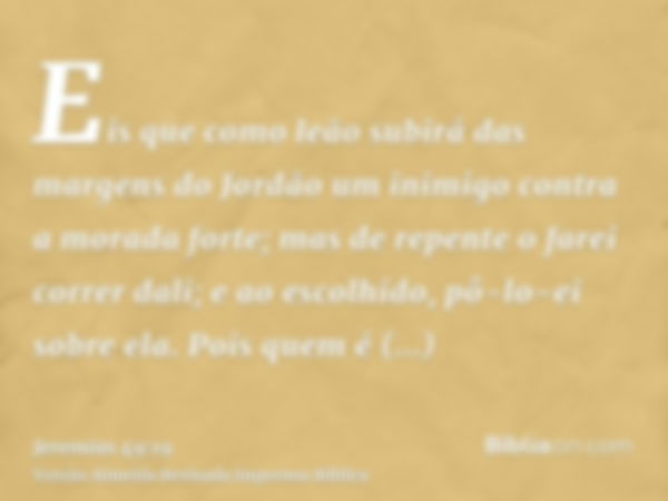 Eis que como leão subirá das margens do Jordão um inimigo contra a morada forte; mas de repente o farei correr dali; e ao escolhido, pô-lo-ei sobre ela. Pois qu