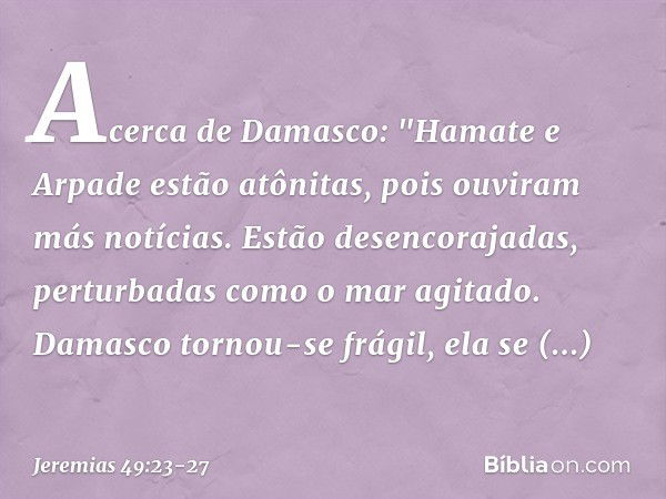 Acerca de Damasco:
"Hamate e Arpade estão atônitas,
pois ouviram más notícias.
Estão desencorajadas,
perturbadas como o mar agitado. Damasco tornou-se frágil,
e