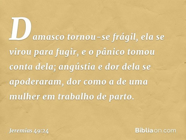 Damasco tornou-se frágil,
ela se virou para fugir,
e o pânico tomou conta dela;
angústia e dor dela se apoderaram,
dor como a de uma mulher
em trabalho de parto