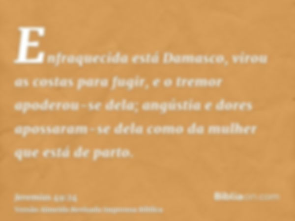 Enfraquecida está Damasco, virou as costas para fugir, e o tremor apoderou-se dela; angústia e dores apossaram-se dela como da mulher que está de parto.