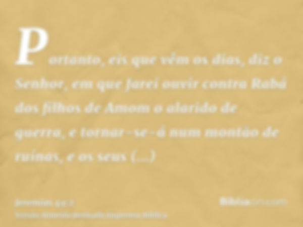 Portanto, eis que vêm os dias, diz o Senhor, em que farei ouvir contra Rabá dos filhos de Amom o alarido de guerra, e tornar-se-á num montão de ruínas, e os seu