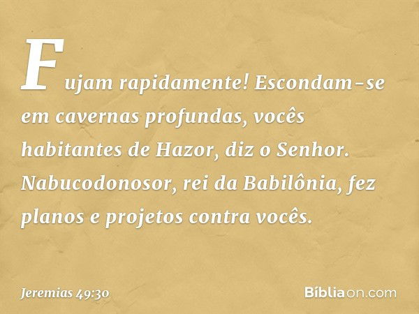 "Fujam rapidamente!
Escondam-se em cavernas profundas,
vocês habitantes de Hazor",
diz o Senhor.
"Nabucodonosor, rei da Babilônia,
fez planos e projetos contra 