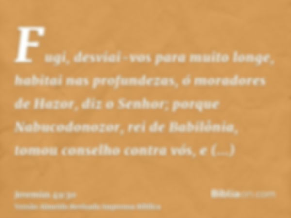 Fugi, desviai-vos para muito longe, habitai nas profundezas, ó moradores de Hazor, diz o Senhor; porque Nabucodonozor, rei de Babilônia, tomou conselho contra v