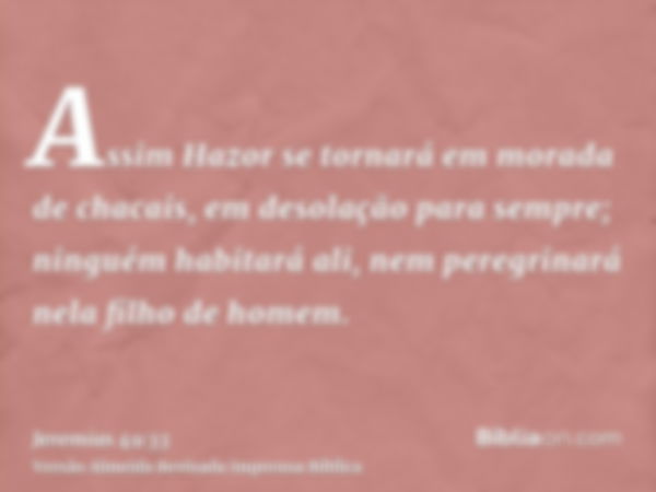 Assim Hazor se tornará em morada de chacais, em desolação para sempre; ninguém habitará ali, nem peregrinará nela filho de homem.