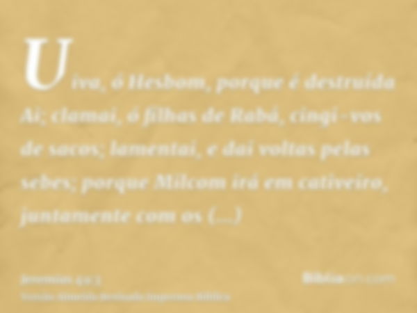 Uiva, ó Hesbom, porque é destruída Ai; clamai, ó filhas de Rabá, cingi-vos de sacos; lamentai, e dai voltas pelas sebes; porque Milcom irá em cativeiro, juntame