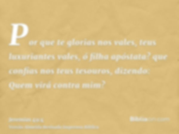 Por que te glorias nos vales, teus luxuriantes vales, ó filha apóstata? que confias nos teus tesouros, dizendo: Quem virá contra mim?