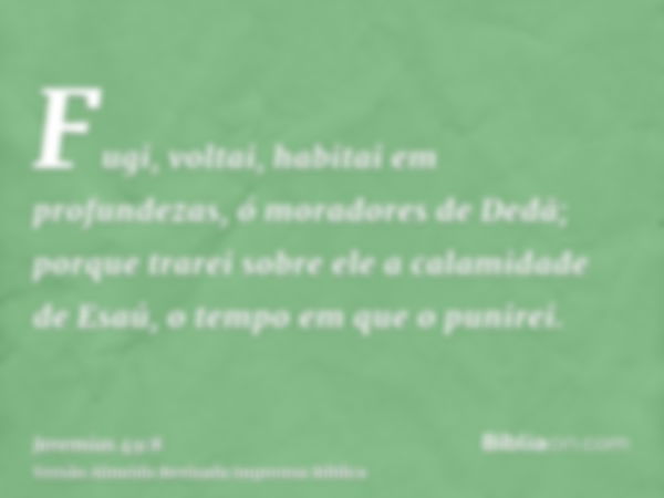 Fugi, voltai, habitai em profundezas, ó moradores de Dedã; porque trarei sobre ele a calamidade de Esaú, o tempo em que o punirei.