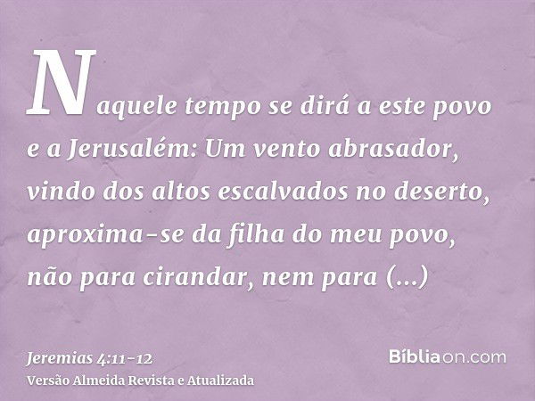 Naquele tempo se dirá a este povo e a Jerusalém: Um vento abrasador, vindo dos altos escalvados no deserto, aproxima-se da filha do meu povo, não para cirandar,