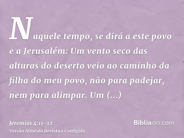 Naquele tempo, se dirá a este povo e a Jerusalém: Um vento seco das alturas do deserto veio ao caminho da filha do meu povo, não para padejar, nem para alimpar.