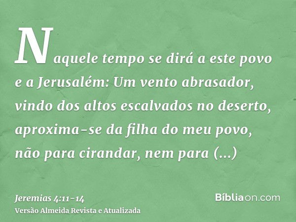 Naquele tempo se dirá a este povo e a Jerusalém: Um vento abrasador, vindo dos altos escalvados no deserto, aproxima-se da filha do meu povo, não para cirandar,