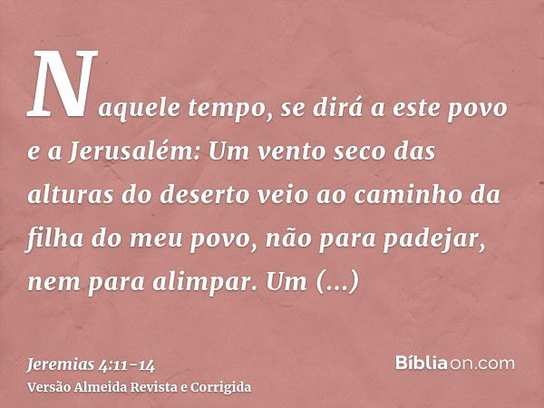 Naquele tempo, se dirá a este povo e a Jerusalém: Um vento seco das alturas do deserto veio ao caminho da filha do meu povo, não para padejar, nem para alimpar.