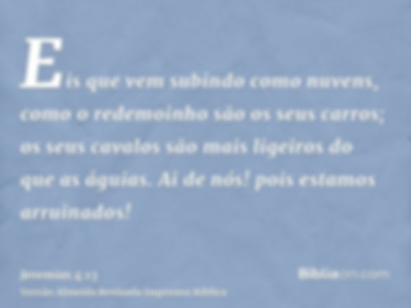 Eis que vem subindo como nuvens, como o redemoinho são os seus carros; os seus cavalos são mais ligeiros do que as águias. Ai de nós! pois estamos arruinados!