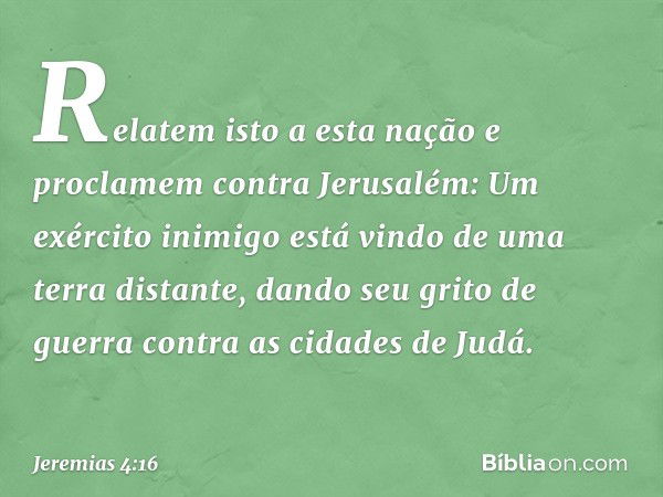 "Relatem isto a esta nação
e proclamem contra Jerusalém:
Um exército inimigo está vindo
de uma terra distante,
dando seu grito de guerra
contra as cidades de Ju