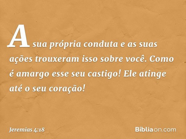 "A sua própria conduta e as suas ações
trouxeram isso sobre você.
Como é amargo esse seu castigo!
Ele atinge até o seu coração!" -- Jeremias 4:18