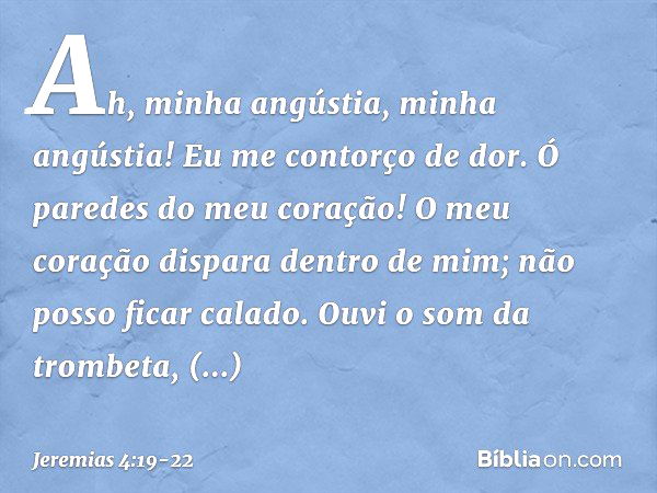 Ah, minha angústia, minha angústia!
Eu me contorço de dor.
Ó paredes do meu coração!
O meu coração dispara dentro de mim;
não posso ficar calado.
Ouvi o som da 