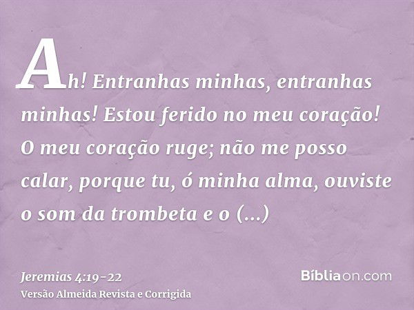 Ah! Entranhas minhas, entranhas minhas! Estou ferido no meu coração! O meu coração ruge; não me posso calar, porque tu, ó minha alma, ouviste o som da trombeta 