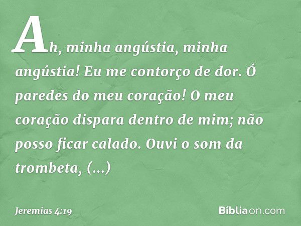 Ah, minha angústia, minha angústia!
Eu me contorço de dor.
Ó paredes do meu coração!
O meu coração dispara dentro de mim;
não posso ficar calado.
Ouvi o som da 