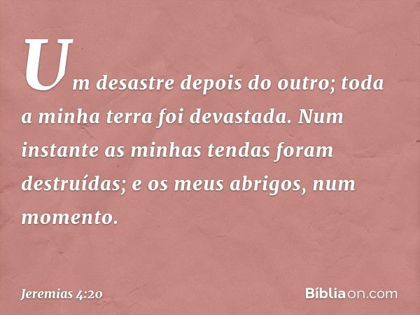 Um desastre depois do outro;
toda a minha terra foi devastada.
Num instante as minhas tendas
foram destruídas;
e os meus abrigos, num momento. -- Jeremias 4:20