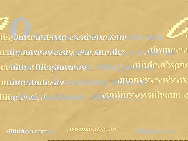 Olhei para a terra,
e ela era sem forma e vazia;
para os céus,
e a sua luz tinha desaparecido. Olhei para os montes
e eles tremiam;
todas as colinas oscilavam.