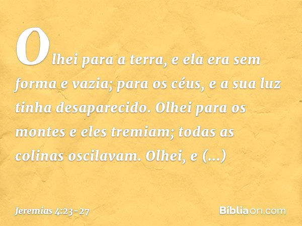 Olhei para a terra,
e ela era sem forma e vazia;
para os céus,
e a sua luz tinha desaparecido. Olhei para os montes
e eles tremiam;
todas as colinas oscilavam. 