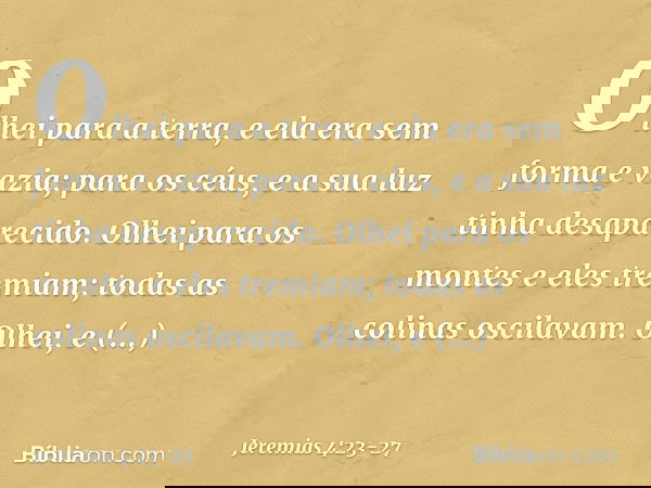 Olhei para a terra,
e ela era sem forma e vazia;
para os céus,
e a sua luz tinha desaparecido. Olhei para os montes
e eles tremiam;
todas as colinas oscilavam.