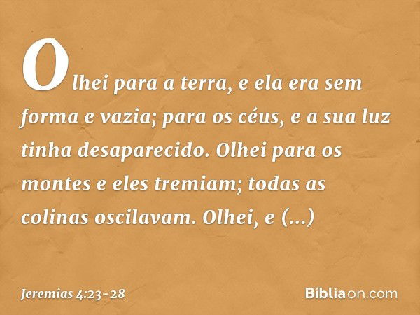 Olhei para a terra,
e ela era sem forma e vazia;
para os céus,
e a sua luz tinha desaparecido. Olhei para os montes
e eles tremiam;
todas as colinas oscilavam. 