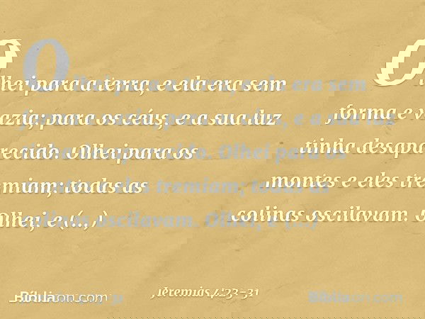 Olhei para a terra,
e ela era sem forma e vazia;
para os céus,
e a sua luz tinha desaparecido. Olhei para os montes
e eles tremiam;
todas as colinas oscilavam.