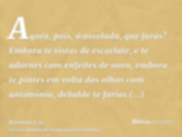 Agora, pois, ó assolada, que farás? Embora te vistas de escarlate, e te adornes com enfeites de ouro, embora te pintes em volta dos olhos com antimônio, debalde