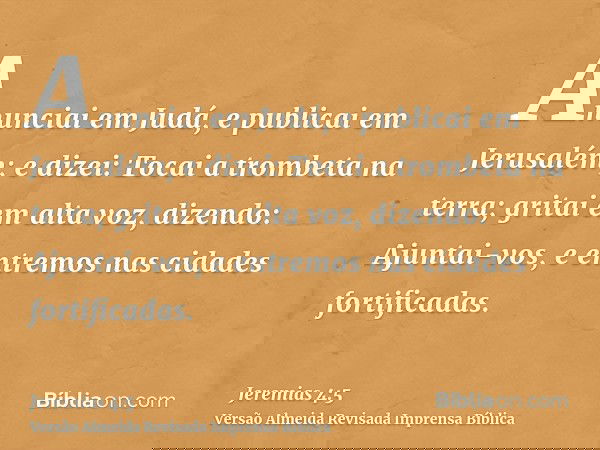 Anunciai em Judá, e publicai em Jerusalém; e dizei: Tocai a trombeta na terra; gritai em alta voz, dizendo: Ajuntai-vos, e entremos nas cidades fortificadas.