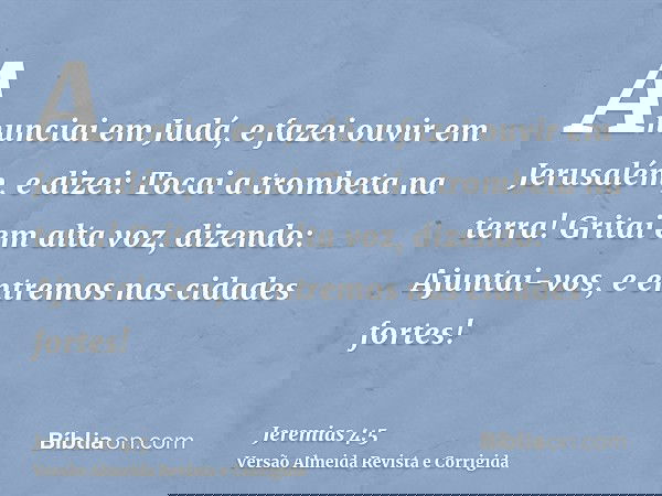Anunciai em Judá, e fazei ouvir em Jerusalém, e dizei: Tocai a trombeta na terra! Gritai em alta voz, dizendo: Ajuntai-vos, e entremos nas cidades fortes!
