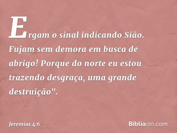 Ergam o sinal indicando Sião.
Fujam sem demora em busca de abrigo!
Porque do norte eu estou
trazendo desgraça,
uma grande destruição". -- Jeremias 4:6