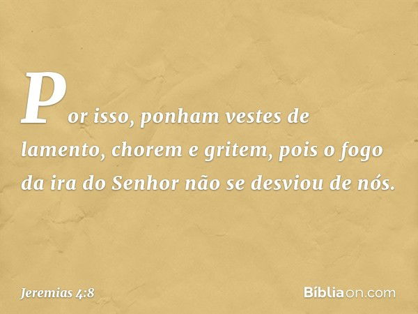 Por isso, ponham vestes de lamento,
chorem e gritem,
pois o fogo da ira do Senhor
não se desviou de nós. -- Jeremias 4:8