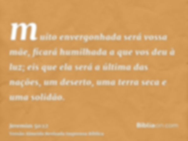 muito envergonhada será vossa mãe, ficará humilhada a que vos deu à luz; eis que ela será a última das nações, um deserto, uma terra seca e uma solidão.