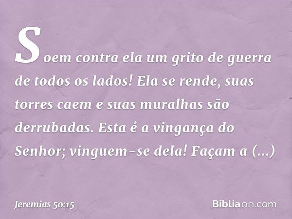 Soem contra ela um grito de guerra
de todos os lados!
Ela se rende, suas torres caem
e suas muralhas são derrubadas.
Esta é a vingança do Senhor;
vinguem-se del